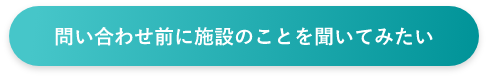 問い合わせ前に施設のことを聞いてみたい